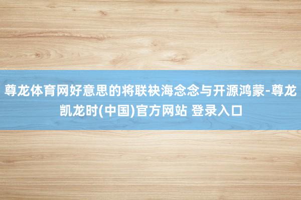 尊龙体育网好意思的将联袂海念念与开源鸿蒙-尊龙凯龙时(中国)官方网站 登录入口