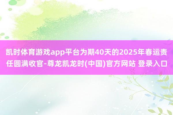 凯时体育游戏app平台为期40天的2025年春运责任圆满收官-尊龙凯龙时(中国)官方网站 登录入口
