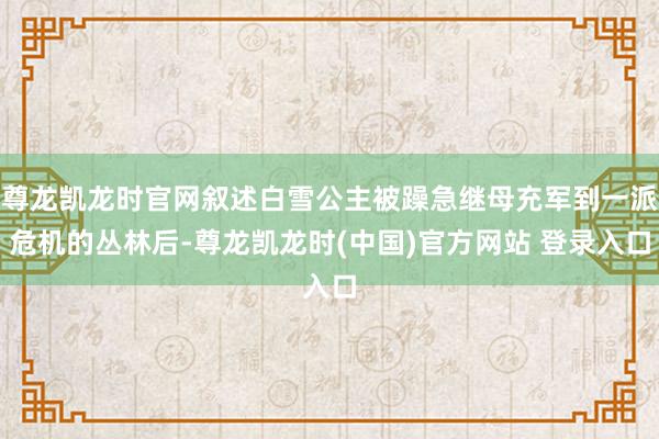 尊龙凯龙时官网叙述白雪公主被躁急继母充军到一派危机的丛林后-尊龙凯龙时(中国)官方网站 登录入口