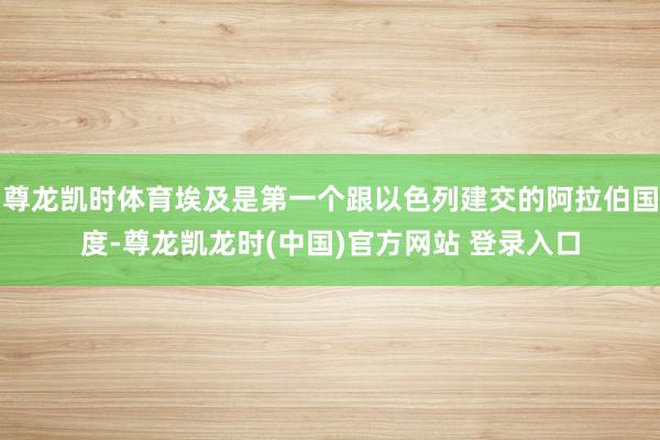 尊龙凯时体育埃及是第一个跟以色列建交的阿拉伯国度-尊龙凯龙时(中国)官方网站 登录入口
