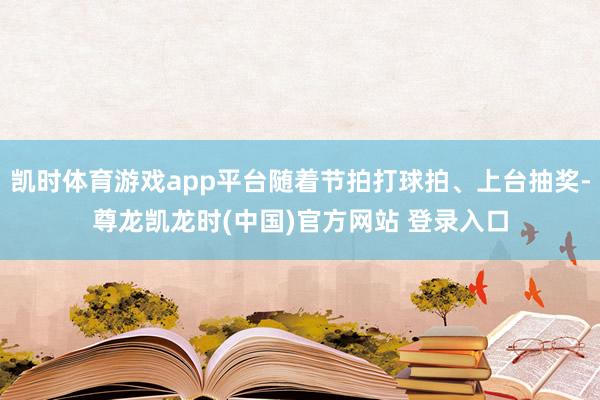 凯时体育游戏app平台随着节拍打球拍、上台抽奖-尊龙凯龙时(中国)官方网站 登录入口