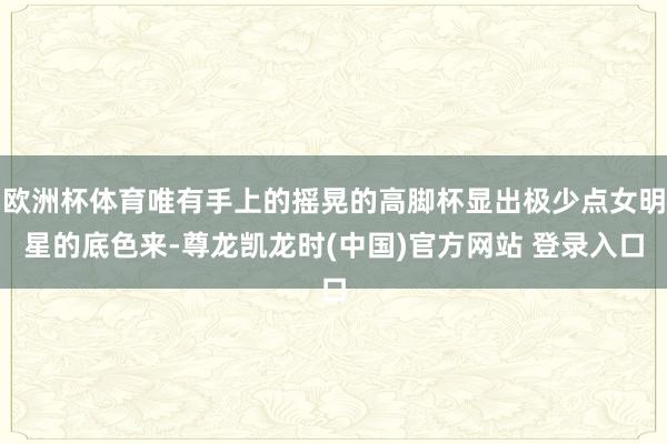 欧洲杯体育唯有手上的摇晃的高脚杯显出极少点女明星的底色来-尊龙凯龙时(中国)官方网站 登录入口