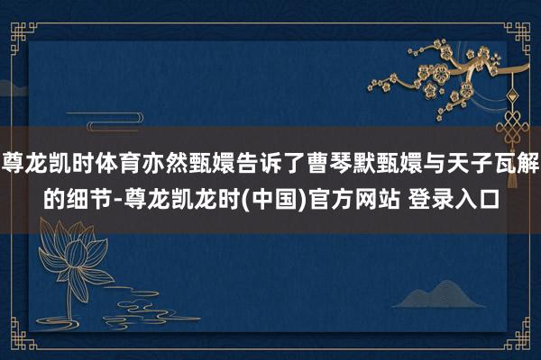 尊龙凯时体育亦然甄嬛告诉了曹琴默甄嬛与天子瓦解的细节-尊龙凯龙时(中国)官方网站 登录入口