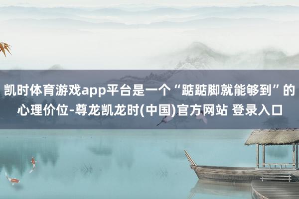 凯时体育游戏app平台是一个“踮踮脚就能够到”的心理价位-尊龙凯龙时(中国)官方网站 登录入口