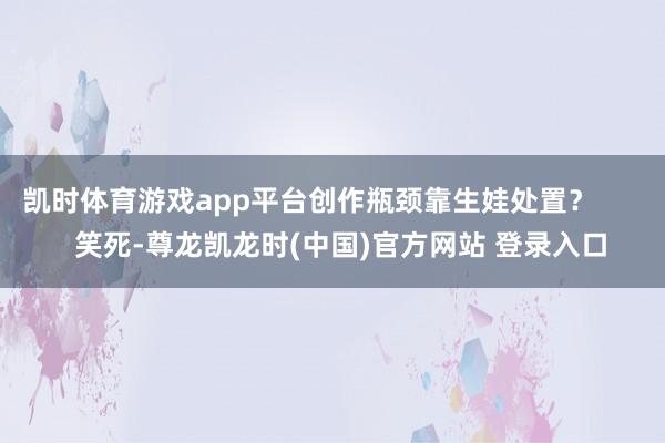 凯时体育游戏app平台创作瓶颈靠生娃处置? 笑死-尊龙凯龙时(中国)官方网站 登录入口