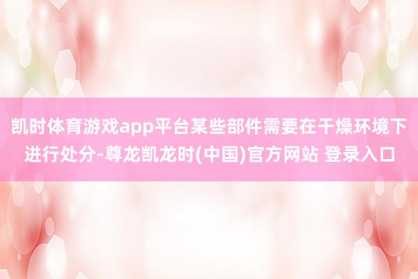 凯时体育游戏app平台某些部件需要在干燥环境下进行处分-尊龙凯龙时(中国)官方网站 登录入口