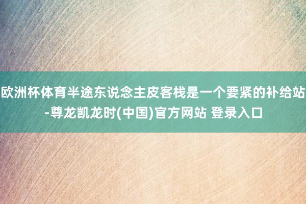 欧洲杯体育半途东说念主皮客栈是一个要紧的补给站-尊龙凯龙时(中国)官方网站 登录入口