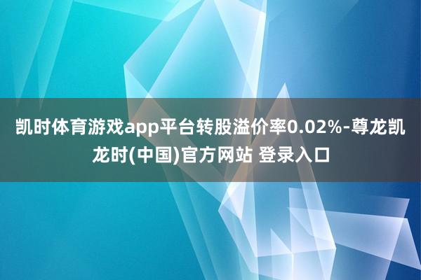 凯时体育游戏app平台转股溢价率0.02%-尊龙凯龙时(中国)官方网站 登录入口