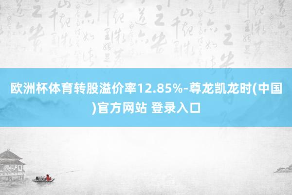 欧洲杯体育转股溢价率12.85%-尊龙凯龙时(中国)官方网站 登录入口