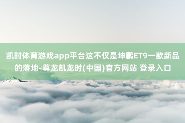 凯时体育游戏app平台这不仅是坤鹏ET9一款新品的落地-尊龙凯龙时(中国)官方网站 登录入口