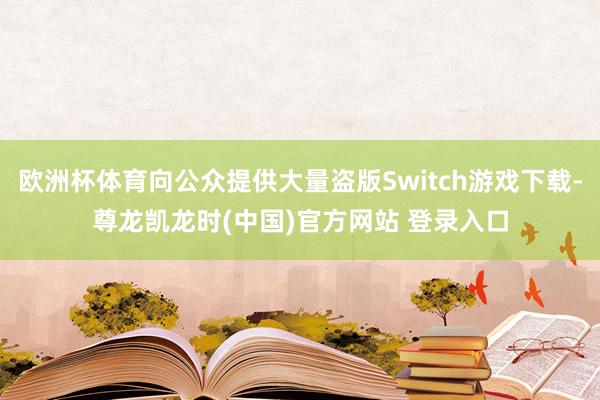 欧洲杯体育向公众提供大量盗版Switch游戏下载-尊龙凯龙时(中国)官方网站 登录入口