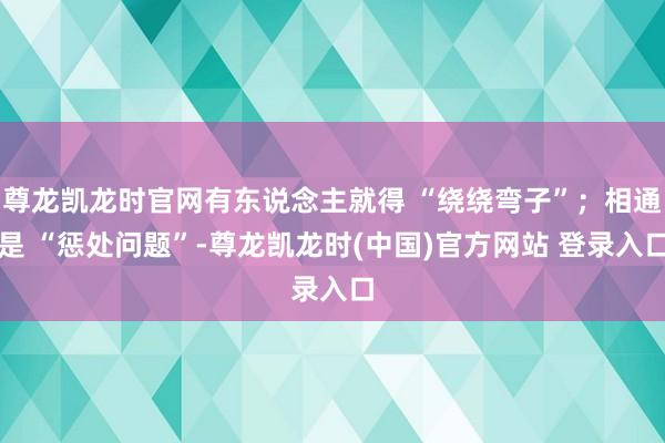 尊龙凯龙时官网有东说念主就得 “绕绕弯子”；相通是 “惩处问题”-尊龙凯龙时(中国)官方网站 登录入口