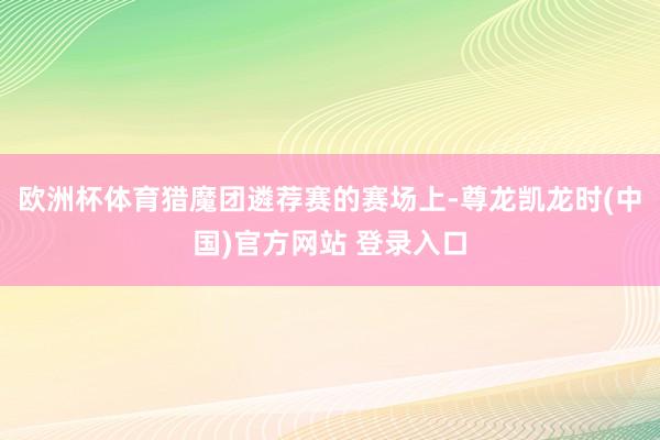 欧洲杯体育猎魔团遴荐赛的赛场上-尊龙凯龙时(中国)官方网站 登录入口