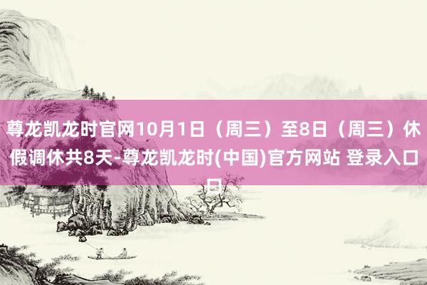 尊龙凯龙时官网10月1日（周三）至8日（周三）休假调休共8天-尊龙凯龙时(中国)官方网站 登录入口