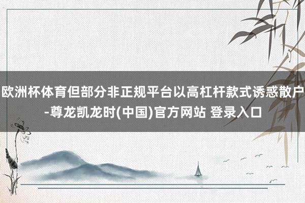 欧洲杯体育但部分非正规平台以高杠杆款式诱惑散户-尊龙凯龙时(中国)官方网站 登录入口