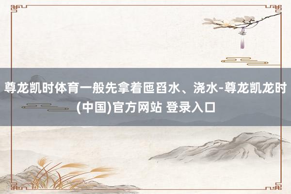 尊龙凯时体育一般先拿着匜舀水、浇水-尊龙凯龙时(中国)官方网站 登录入口