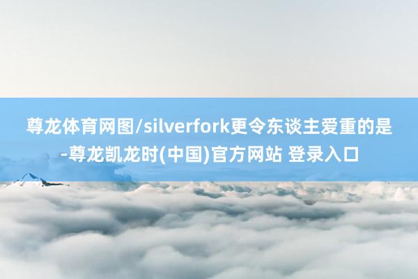 尊龙体育网图/silverfork更令东谈主爱重的是-尊龙凯龙时(中国)官方网站 登录入口