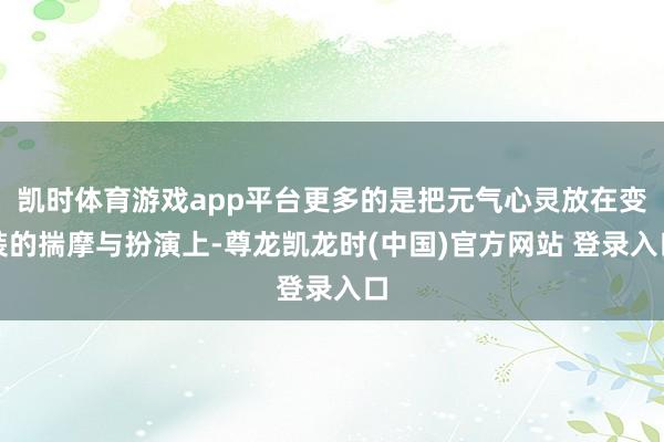 凯时体育游戏app平台更多的是把元气心灵放在变装的揣摩与扮演上-尊龙凯龙时(中国)官方网站 登录入口