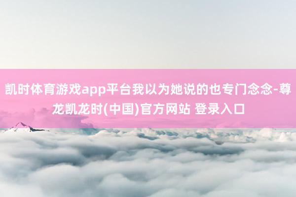 凯时体育游戏app平台我以为她说的也专门念念-尊龙凯龙时(中国)官方网站 登录入口
