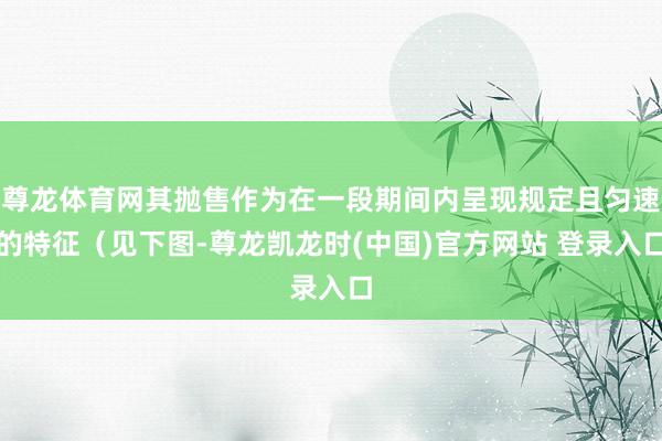 尊龙体育网其抛售作为在一段期间内呈现规定且匀速的特征（见下图-尊龙凯龙时(中国)官方网站 登录入口