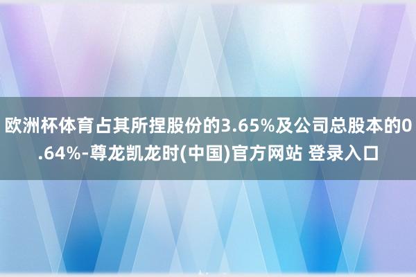 欧洲杯体育占其所捏股份的3.65%及公司总股本的0.64%-尊龙凯龙时(中国)官方网站 登录入口