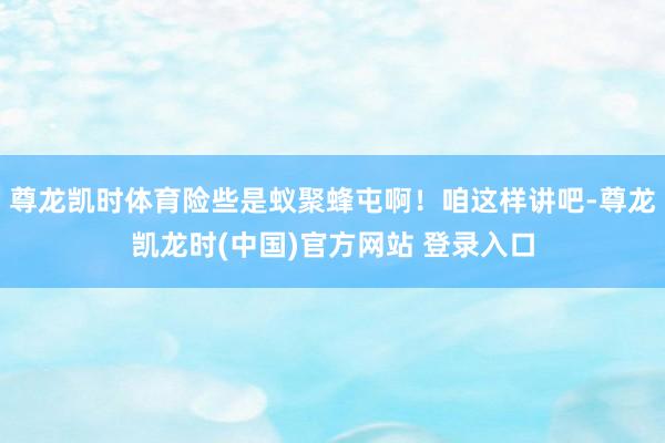 尊龙凯时体育险些是蚁聚蜂屯啊！咱这样讲吧-尊龙凯龙时(中国)官方网站 登录入口