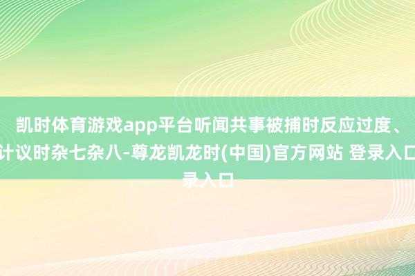 凯时体育游戏app平台听闻共事被捕时反应过度、计议时杂七杂八-尊龙凯龙时(中国)官方网站 登录入口
