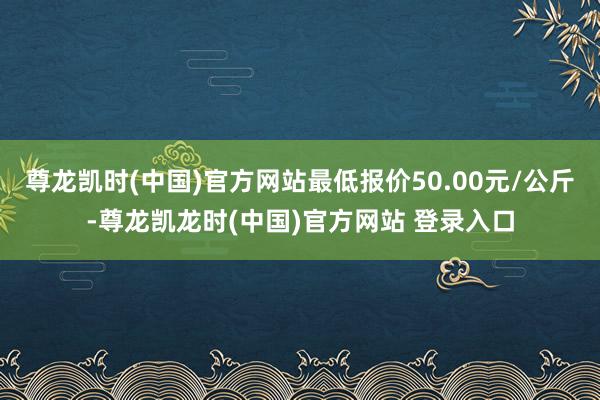 尊龙凯时(中国)官方网站最低报价50.00元/公斤-尊龙凯龙时(中国)官方网站 登录入口
