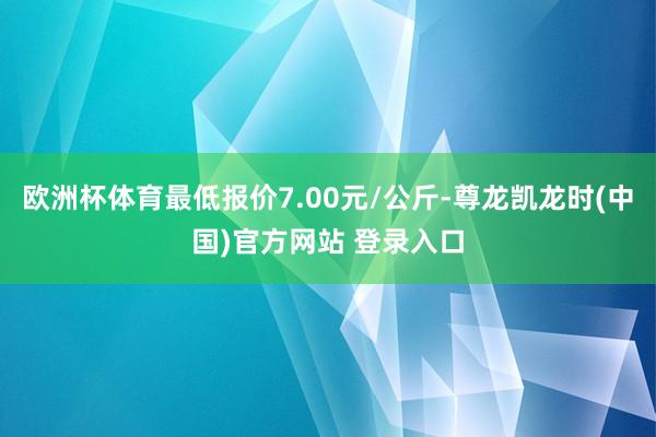 欧洲杯体育最低报价7.00元/公斤-尊龙凯龙时(中国)官方网站 登录入口