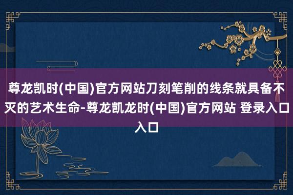 尊龙凯时(中国)官方网站刀刻笔削的线条就具备不灭的艺术生命-尊龙凯龙时(中国)官方网站 登录入口