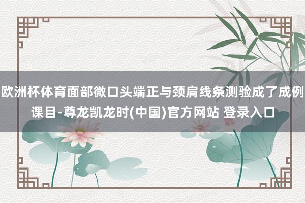 欧洲杯体育面部微口头端正与颈肩线条测验成了成例课目-尊龙凯龙时(中国)官方网站 登录入口