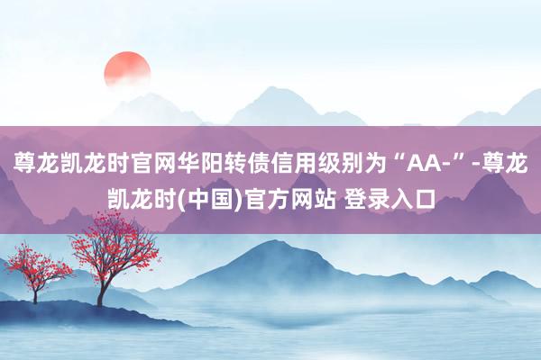 尊龙凯龙时官网华阳转债信用级别为“AA-”-尊龙凯龙时(中国)官方网站 登录入口