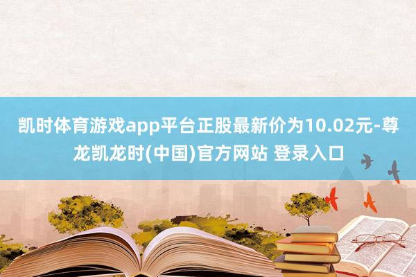 凯时体育游戏app平台正股最新价为10.02元-尊龙凯龙时(中国)官方网站 登录入口