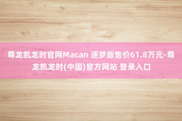 尊龙凯龙时官网Macan 逐梦版售价61.8万元-尊龙凯龙时(中国)官方网站 登录入口
