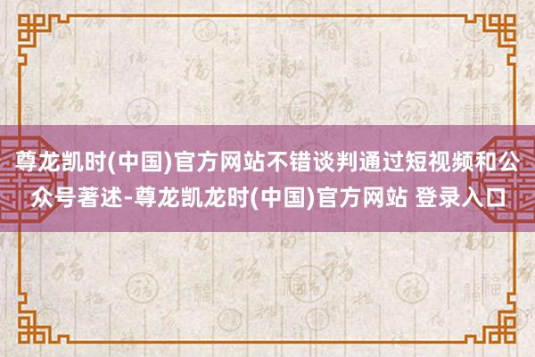 尊龙凯时(中国)官方网站不错谈判通过短视频和公众号著述-尊龙凯龙时(中国)官方网站 登录入口