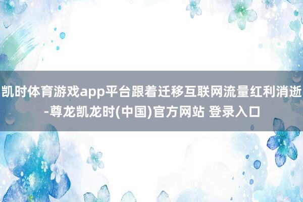 凯时体育游戏app平台跟着迁移互联网流量红利消逝-尊龙凯龙时(中国)官方网站 登录入口