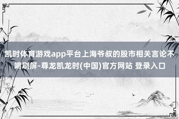 凯时体育游戏app平台上海爷叔的股市相关言论不竭刷屏-尊龙凯龙时(中国)官方网站 登录入口