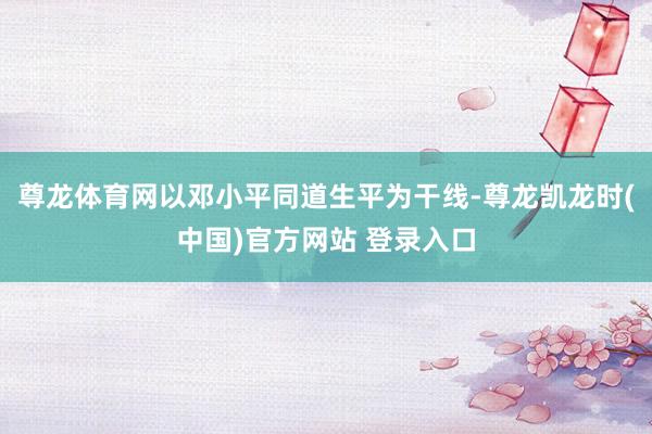 尊龙体育网以邓小平同道生平为干线-尊龙凯龙时(中国)官方网站 登录入口