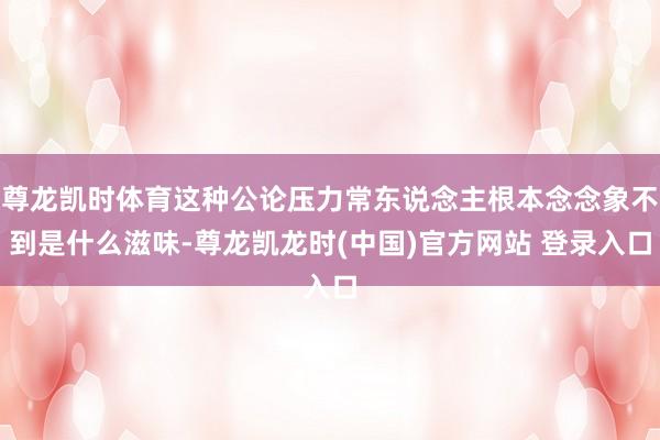 尊龙凯时体育这种公论压力常东说念主根本念念象不到是什么滋味-尊龙凯龙时(中国)官方网站 登录入口