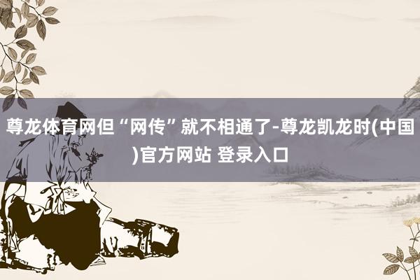 尊龙体育网但“网传”就不相通了-尊龙凯龙时(中国)官方网站 登录入口