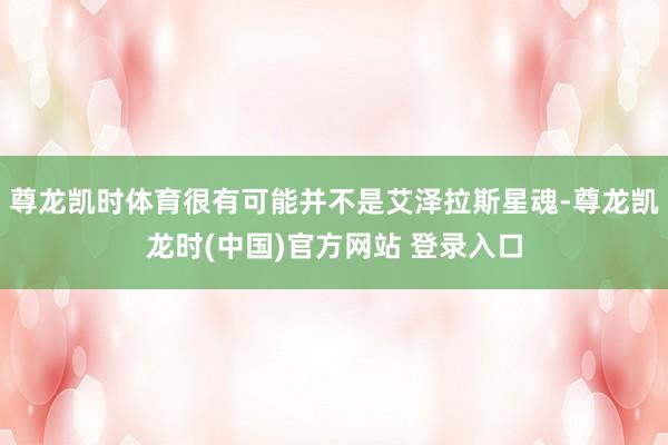 尊龙凯时体育很有可能并不是艾泽拉斯星魂-尊龙凯龙时(中国)官方网站 登录入口