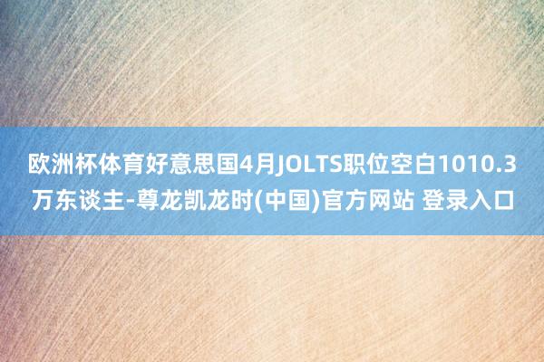 欧洲杯体育好意思国4月JOLTS职位空白1010.3万东谈主-尊龙凯龙时(中国)官方网站 登录入口