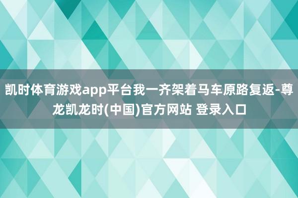 凯时体育游戏app平台我一齐架着马车原路复返-尊龙凯龙时(中国)官方网站 登录入口