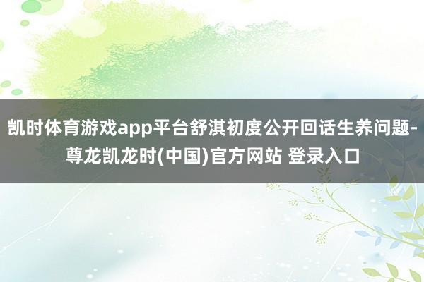 凯时体育游戏app平台舒淇初度公开回话生养问题-尊龙凯龙时(中国)官方网站 登录入口