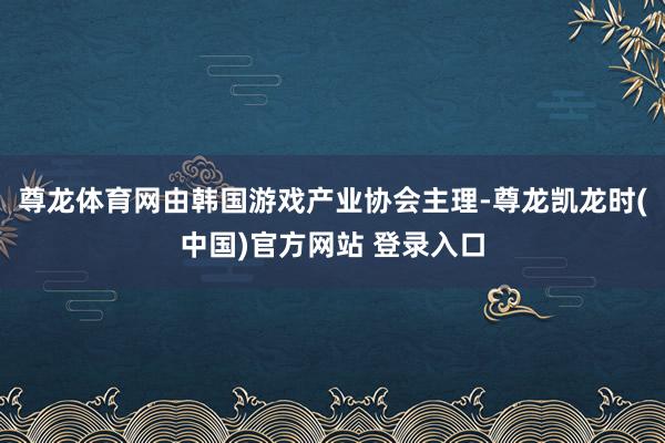 尊龙体育网由韩国游戏产业协会主理-尊龙凯龙时(中国)官方网站 登录入口