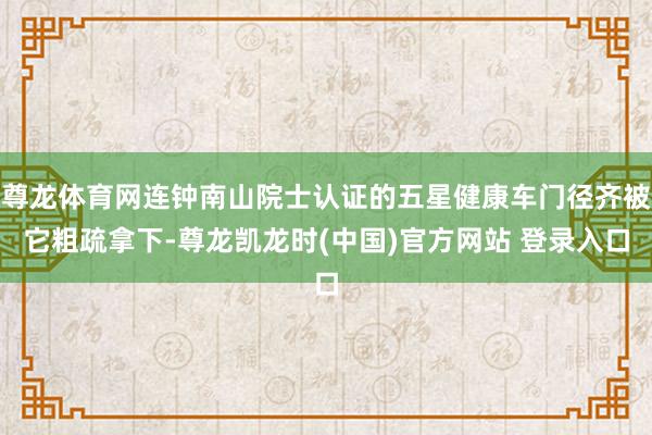 尊龙体育网连钟南山院士认证的五星健康车门径齐被它粗疏拿下-尊龙凯龙时(中国)官方网站 登录入口
