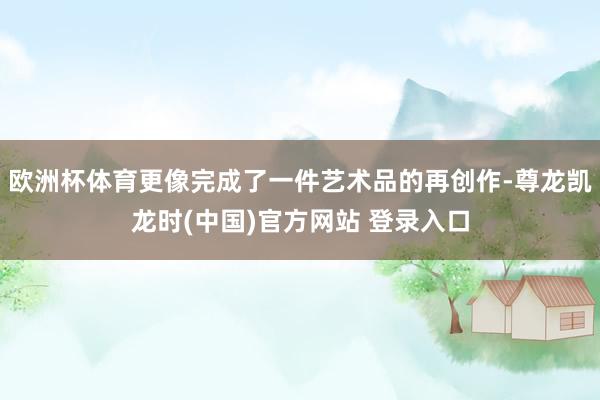 欧洲杯体育更像完成了一件艺术品的再创作-尊龙凯龙时(中国)官方网站 登录入口