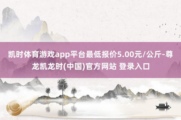 凯时体育游戏app平台最低报价5.00元/公斤-尊龙凯龙时(中国)官方网站 登录入口