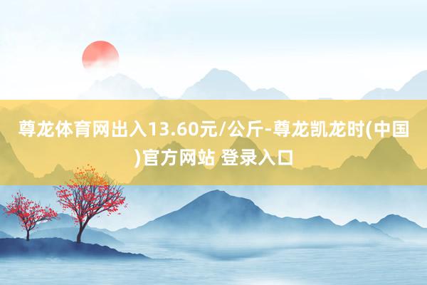 尊龙体育网出入13.60元/公斤-尊龙凯龙时(中国)官方网站 登录入口