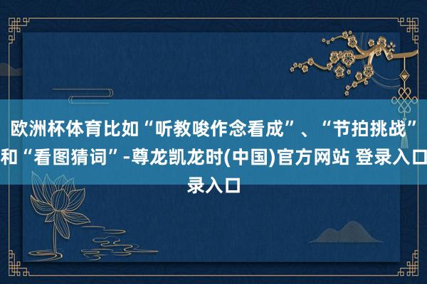 欧洲杯体育比如“听教唆作念看成”、“节拍挑战”和“看图猜词”-尊龙凯龙时(中国)官方网站 登录入口